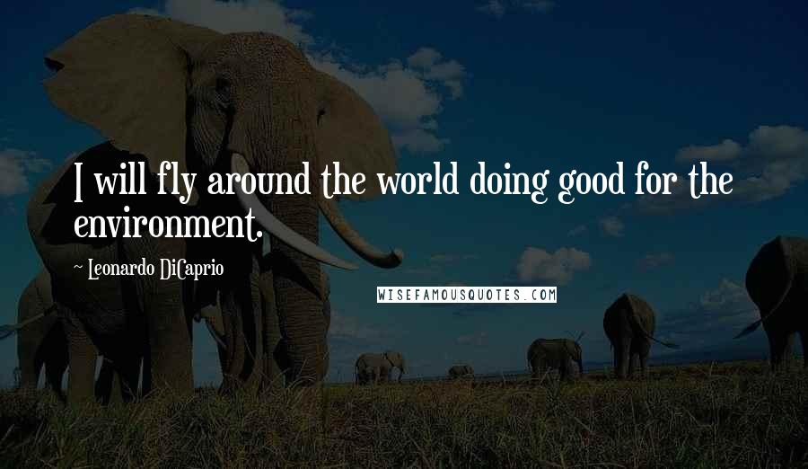 Leonardo DiCaprio Quotes: I will fly around the world doing good for the environment.