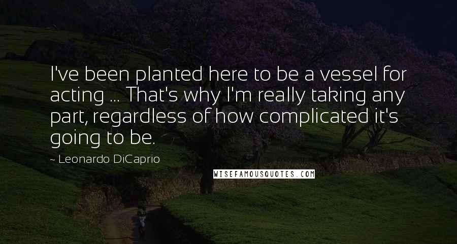 Leonardo DiCaprio Quotes: I've been planted here to be a vessel for acting ... That's why I'm really taking any part, regardless of how complicated it's going to be.