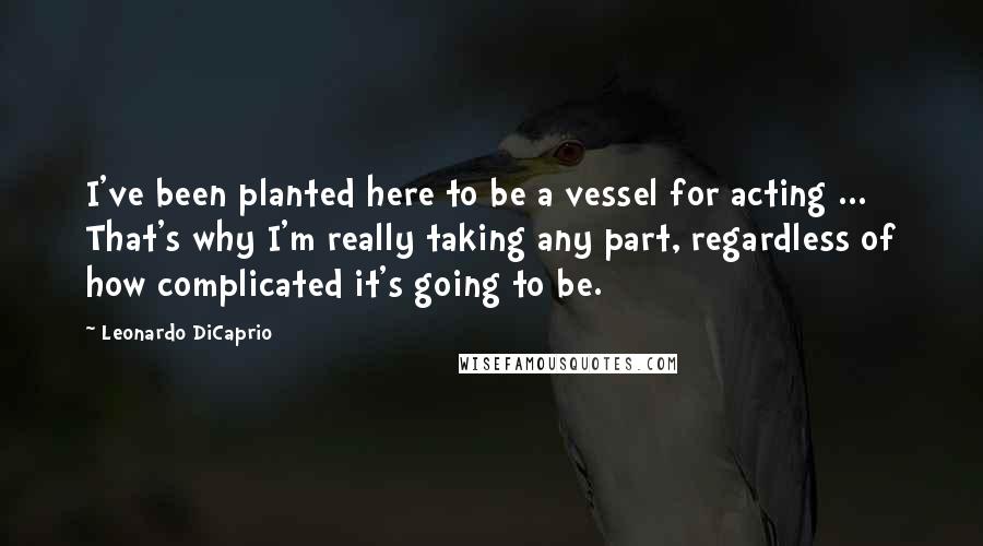 Leonardo DiCaprio Quotes: I've been planted here to be a vessel for acting ... That's why I'm really taking any part, regardless of how complicated it's going to be.
