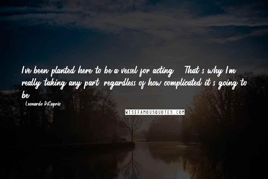 Leonardo DiCaprio Quotes: I've been planted here to be a vessel for acting ... That's why I'm really taking any part, regardless of how complicated it's going to be.