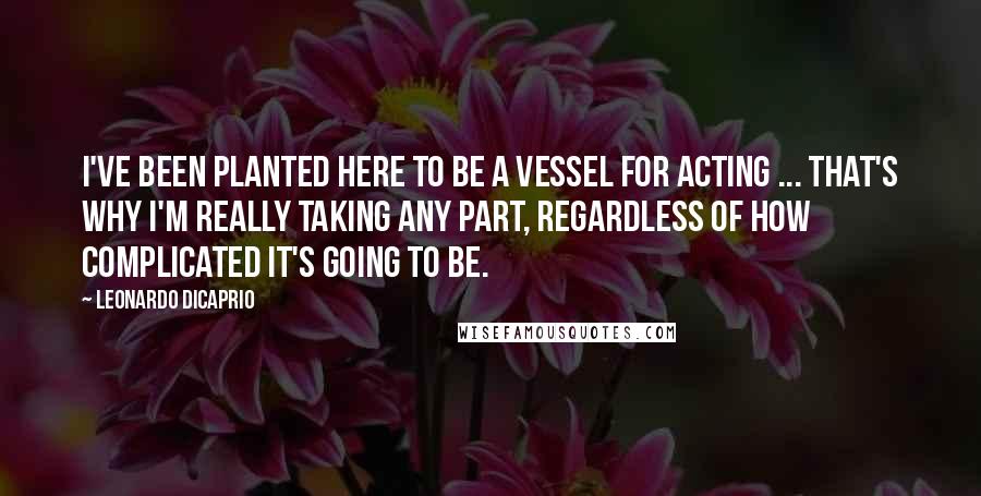 Leonardo DiCaprio Quotes: I've been planted here to be a vessel for acting ... That's why I'm really taking any part, regardless of how complicated it's going to be.