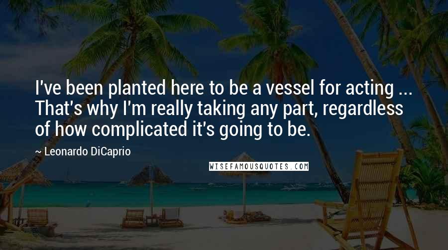 Leonardo DiCaprio Quotes: I've been planted here to be a vessel for acting ... That's why I'm really taking any part, regardless of how complicated it's going to be.