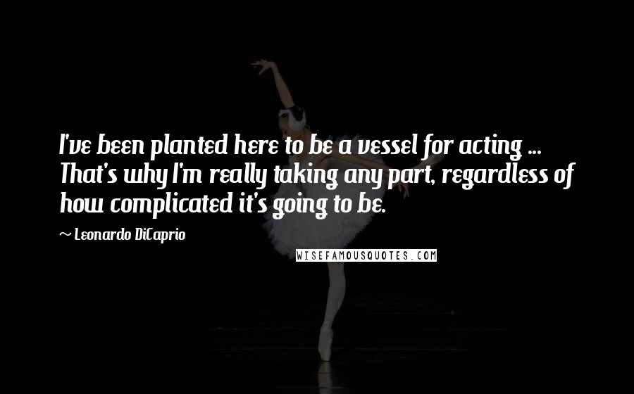 Leonardo DiCaprio Quotes: I've been planted here to be a vessel for acting ... That's why I'm really taking any part, regardless of how complicated it's going to be.