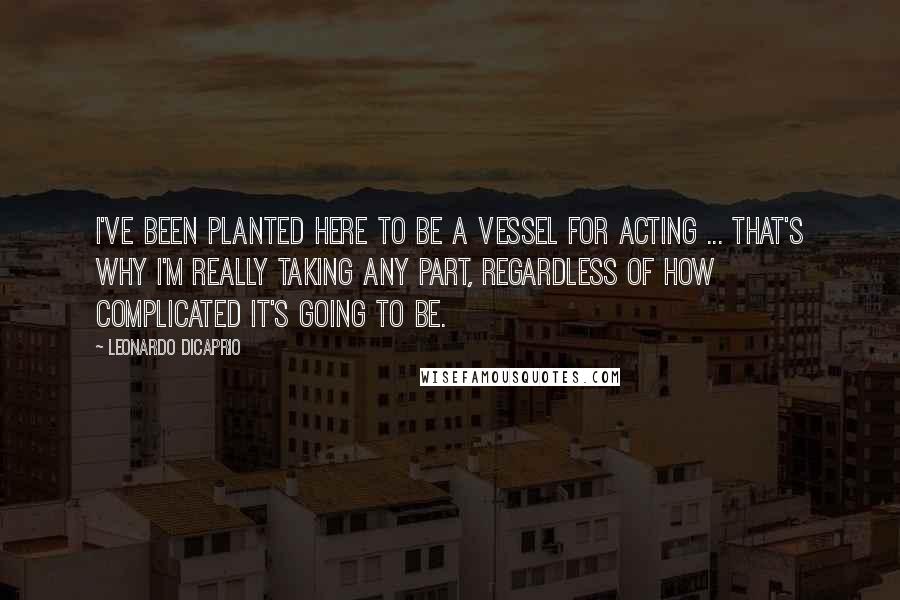 Leonardo DiCaprio Quotes: I've been planted here to be a vessel for acting ... That's why I'm really taking any part, regardless of how complicated it's going to be.