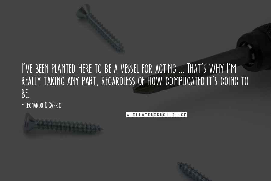 Leonardo DiCaprio Quotes: I've been planted here to be a vessel for acting ... That's why I'm really taking any part, regardless of how complicated it's going to be.