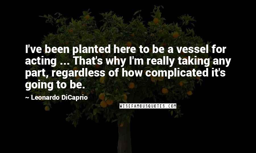 Leonardo DiCaprio Quotes: I've been planted here to be a vessel for acting ... That's why I'm really taking any part, regardless of how complicated it's going to be.