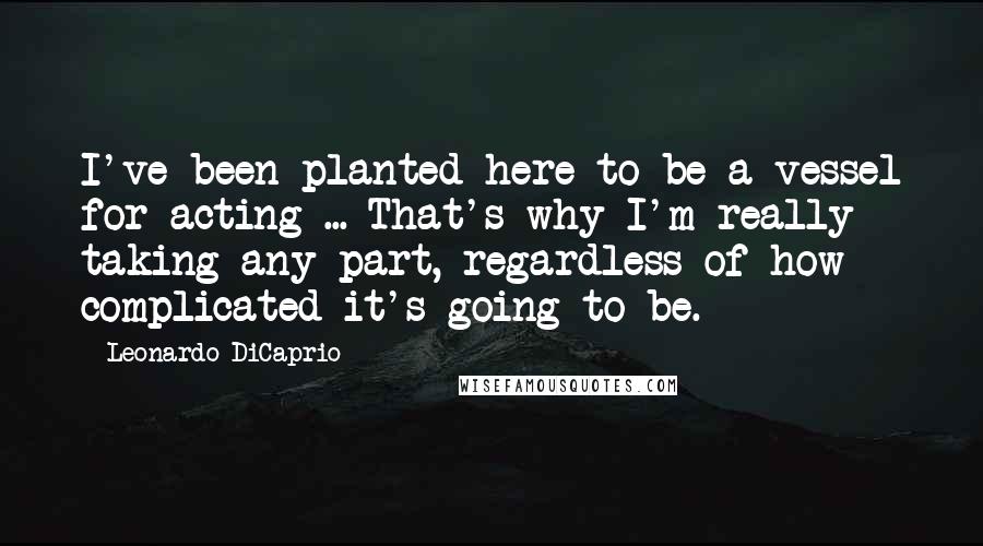 Leonardo DiCaprio Quotes: I've been planted here to be a vessel for acting ... That's why I'm really taking any part, regardless of how complicated it's going to be.