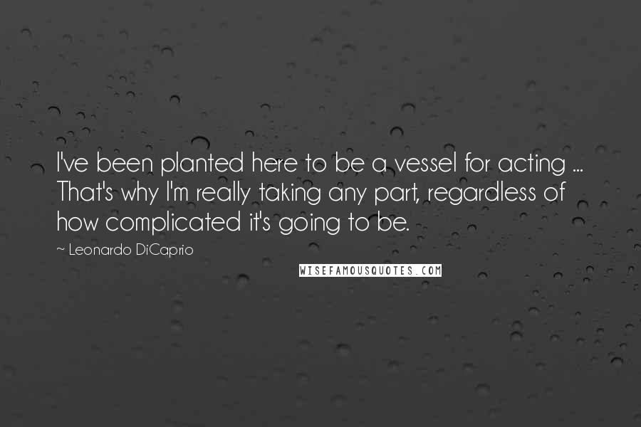 Leonardo DiCaprio Quotes: I've been planted here to be a vessel for acting ... That's why I'm really taking any part, regardless of how complicated it's going to be.