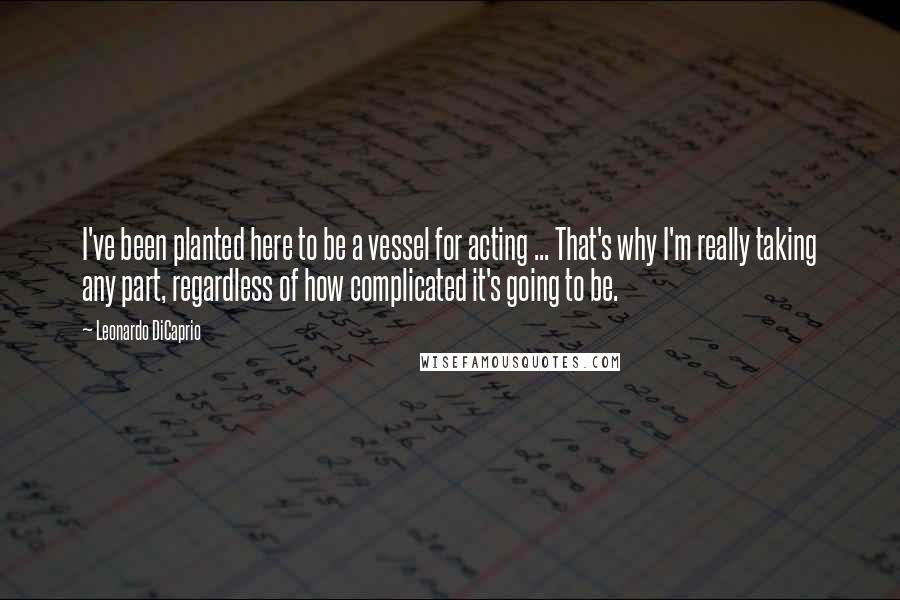 Leonardo DiCaprio Quotes: I've been planted here to be a vessel for acting ... That's why I'm really taking any part, regardless of how complicated it's going to be.