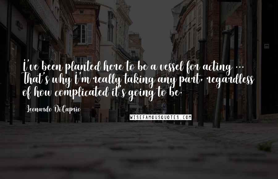 Leonardo DiCaprio Quotes: I've been planted here to be a vessel for acting ... That's why I'm really taking any part, regardless of how complicated it's going to be.