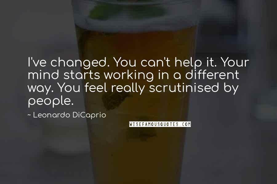 Leonardo DiCaprio Quotes: I've changed. You can't help it. Your mind starts working in a different way. You feel really scrutinised by people.