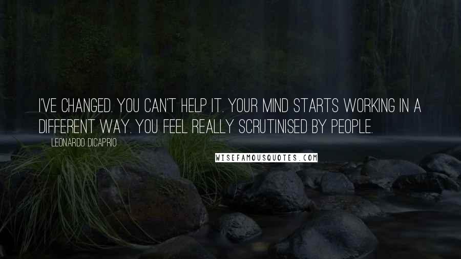 Leonardo DiCaprio Quotes: I've changed. You can't help it. Your mind starts working in a different way. You feel really scrutinised by people.