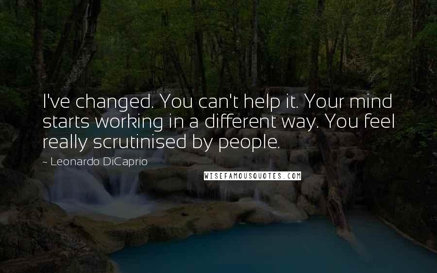 Leonardo DiCaprio Quotes: I've changed. You can't help it. Your mind starts working in a different way. You feel really scrutinised by people.