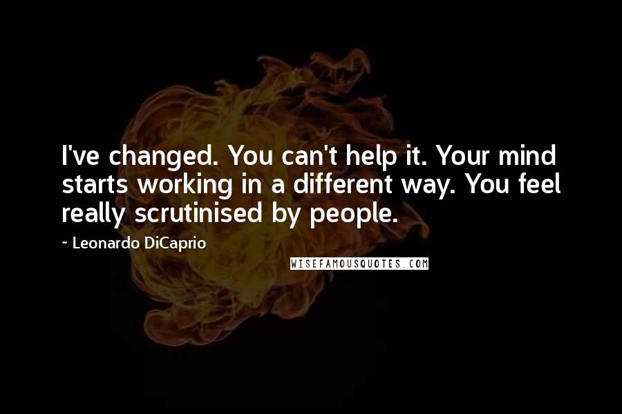 Leonardo DiCaprio Quotes: I've changed. You can't help it. Your mind starts working in a different way. You feel really scrutinised by people.