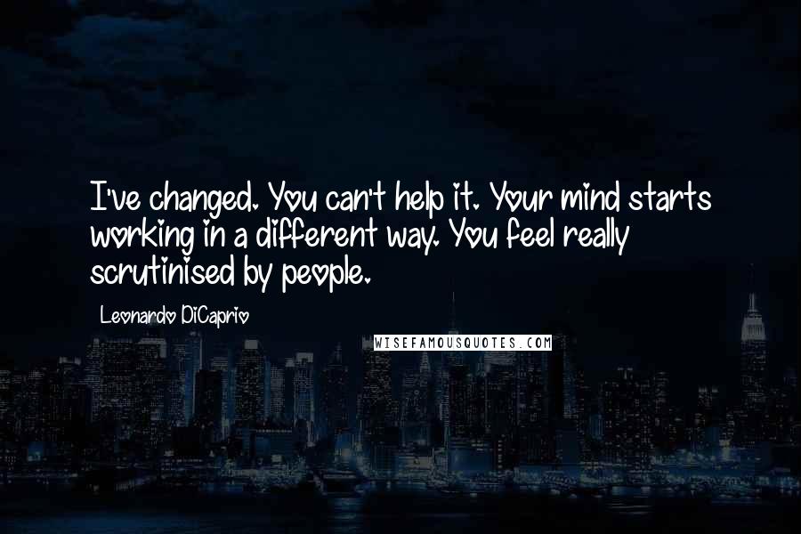 Leonardo DiCaprio Quotes: I've changed. You can't help it. Your mind starts working in a different way. You feel really scrutinised by people.