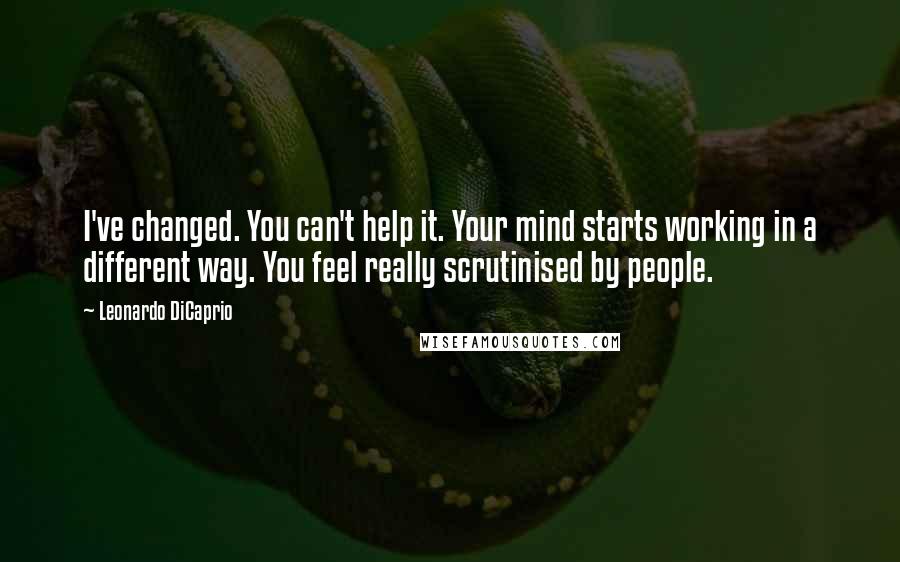 Leonardo DiCaprio Quotes: I've changed. You can't help it. Your mind starts working in a different way. You feel really scrutinised by people.