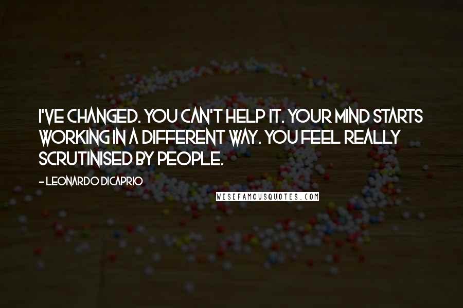 Leonardo DiCaprio Quotes: I've changed. You can't help it. Your mind starts working in a different way. You feel really scrutinised by people.