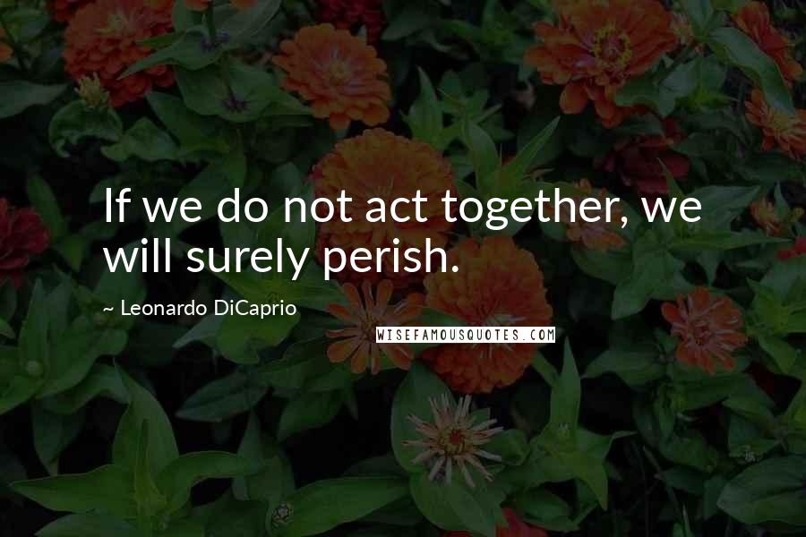 Leonardo DiCaprio Quotes: If we do not act together, we will surely perish.