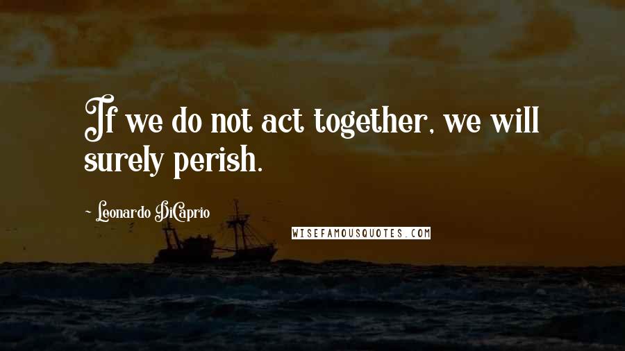 Leonardo DiCaprio Quotes: If we do not act together, we will surely perish.