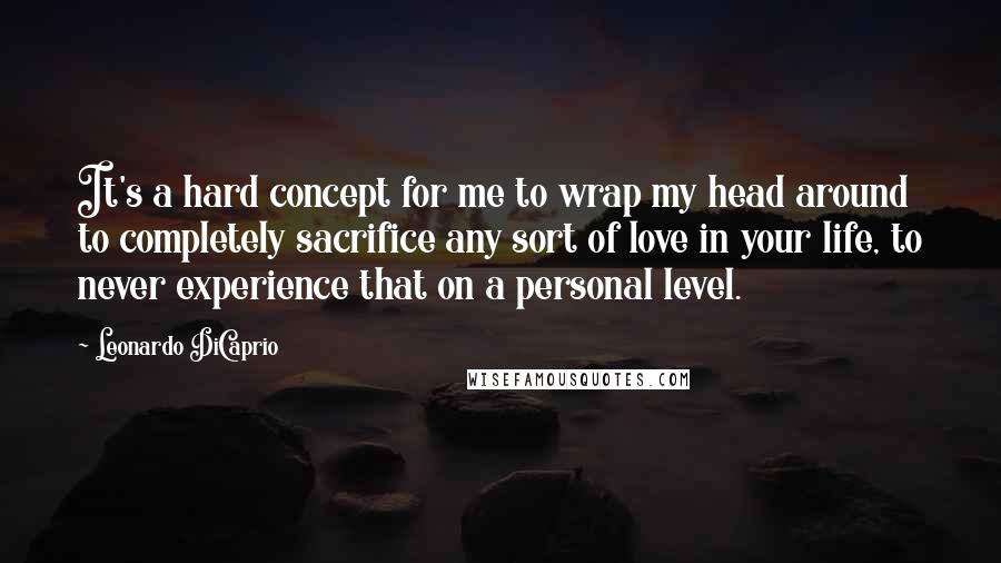 Leonardo DiCaprio Quotes: It's a hard concept for me to wrap my head around to completely sacrifice any sort of love in your life, to never experience that on a personal level.