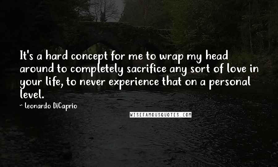 Leonardo DiCaprio Quotes: It's a hard concept for me to wrap my head around to completely sacrifice any sort of love in your life, to never experience that on a personal level.