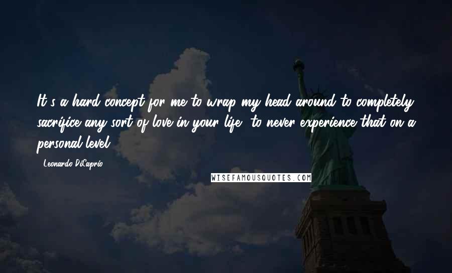 Leonardo DiCaprio Quotes: It's a hard concept for me to wrap my head around to completely sacrifice any sort of love in your life, to never experience that on a personal level.