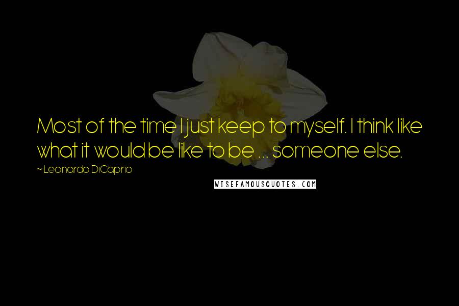 Leonardo DiCaprio Quotes: Most of the time I just keep to myself. I think like what it would be like to be ... someone else.