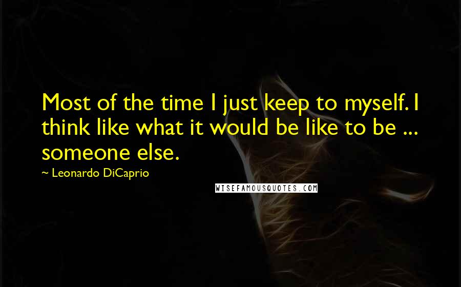 Leonardo DiCaprio Quotes: Most of the time I just keep to myself. I think like what it would be like to be ... someone else.