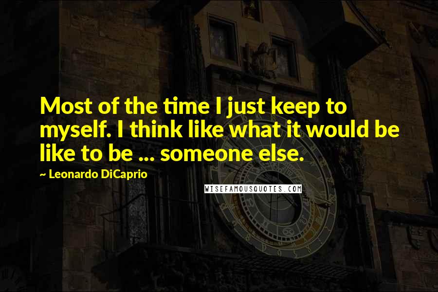 Leonardo DiCaprio Quotes: Most of the time I just keep to myself. I think like what it would be like to be ... someone else.