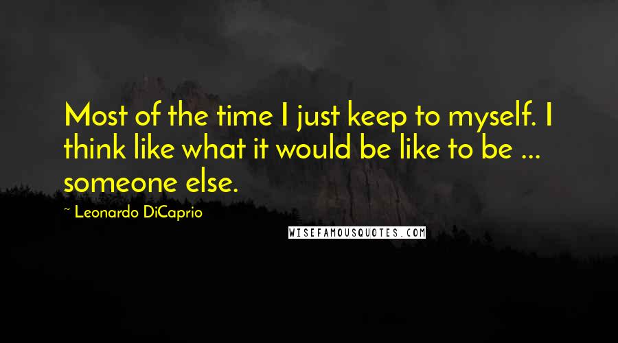 Leonardo DiCaprio Quotes: Most of the time I just keep to myself. I think like what it would be like to be ... someone else.