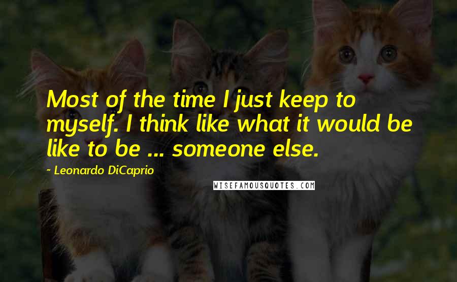 Leonardo DiCaprio Quotes: Most of the time I just keep to myself. I think like what it would be like to be ... someone else.