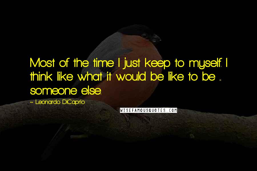 Leonardo DiCaprio Quotes: Most of the time I just keep to myself. I think like what it would be like to be ... someone else.