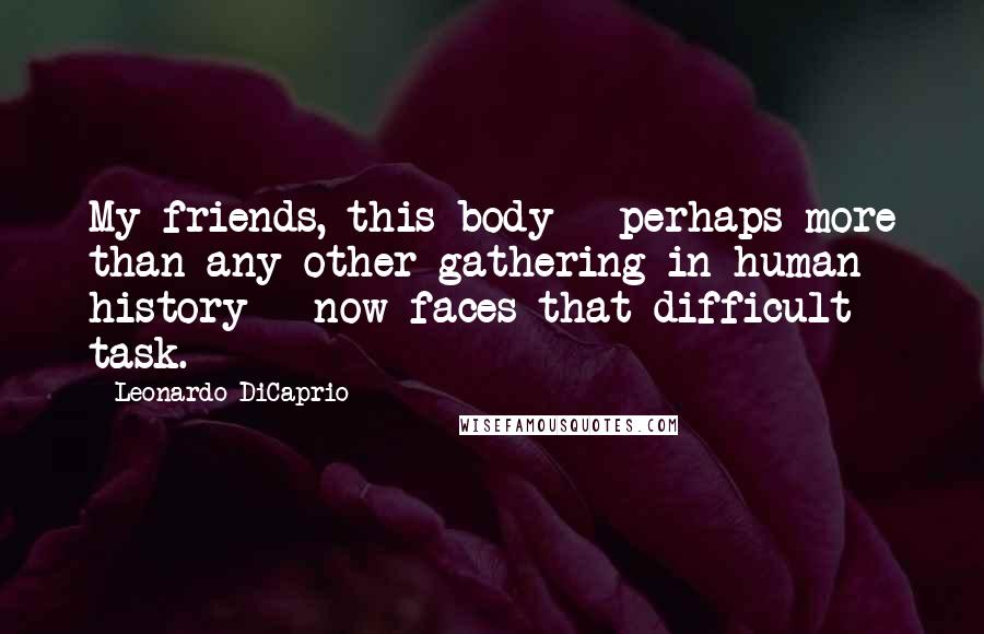 Leonardo DiCaprio Quotes: My friends, this body - perhaps more than any other gathering in human history - now faces that difficult task.