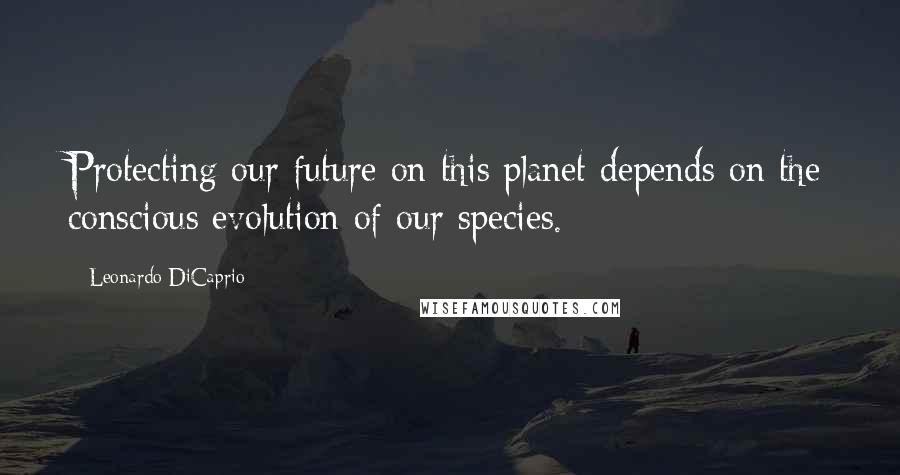 Leonardo DiCaprio Quotes: Protecting our future on this planet depends on the conscious evolution of our species.
