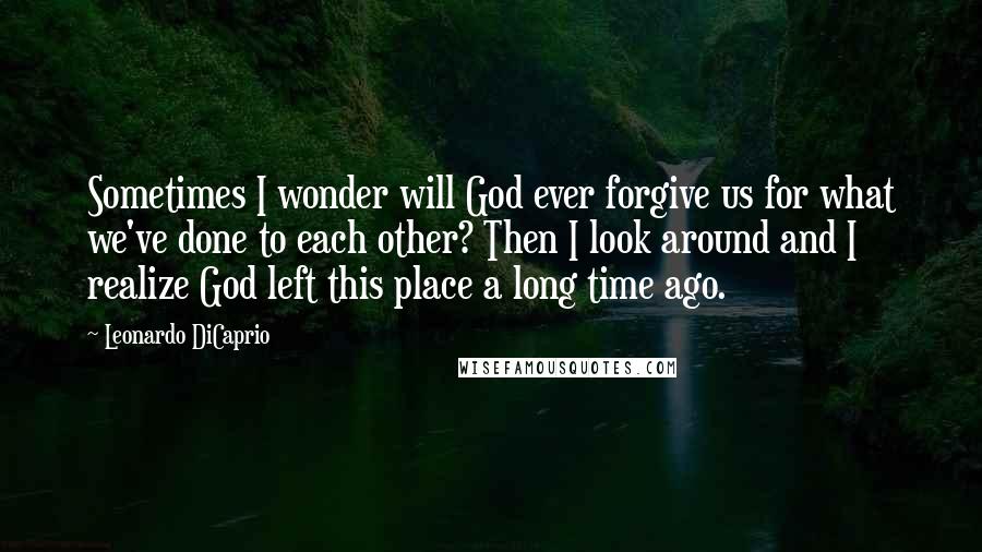 Leonardo DiCaprio Quotes: Sometimes I wonder will God ever forgive us for what we've done to each other? Then I look around and I realize God left this place a long time ago.