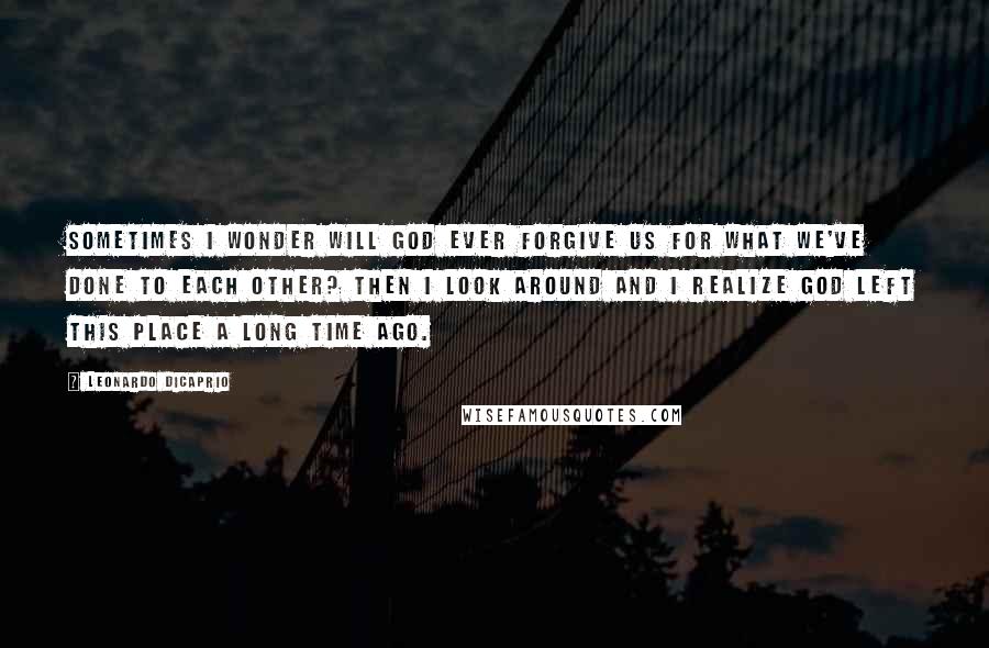 Leonardo DiCaprio Quotes: Sometimes I wonder will God ever forgive us for what we've done to each other? Then I look around and I realize God left this place a long time ago.