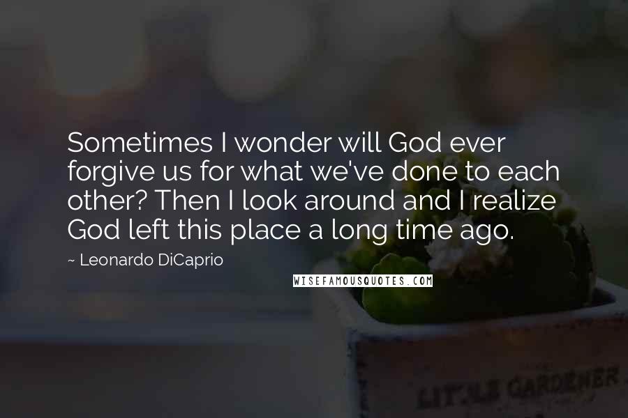 Leonardo DiCaprio Quotes: Sometimes I wonder will God ever forgive us for what we've done to each other? Then I look around and I realize God left this place a long time ago.