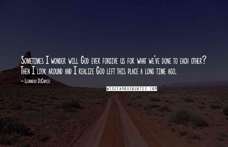 Leonardo DiCaprio Quotes: Sometimes I wonder will God ever forgive us for what we've done to each other? Then I look around and I realize God left this place a long time ago.