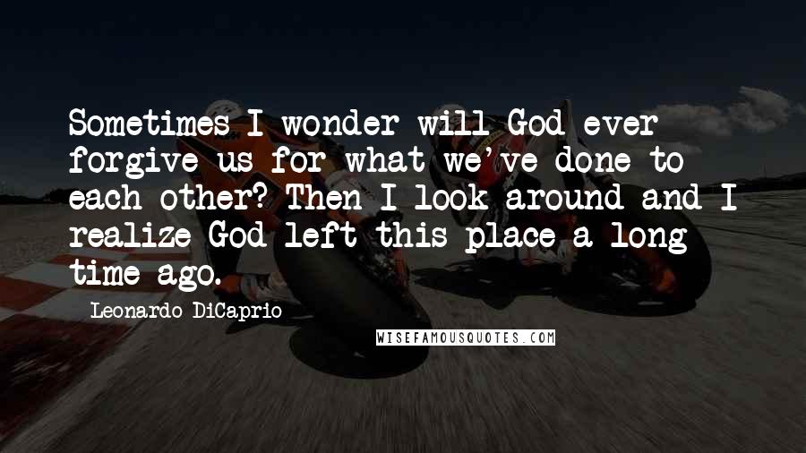 Leonardo DiCaprio Quotes: Sometimes I wonder will God ever forgive us for what we've done to each other? Then I look around and I realize God left this place a long time ago.