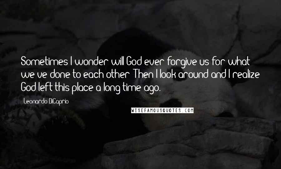 Leonardo DiCaprio Quotes: Sometimes I wonder will God ever forgive us for what we've done to each other? Then I look around and I realize God left this place a long time ago.