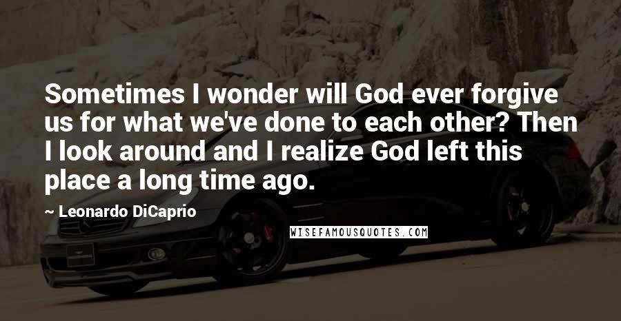 Leonardo DiCaprio Quotes: Sometimes I wonder will God ever forgive us for what we've done to each other? Then I look around and I realize God left this place a long time ago.