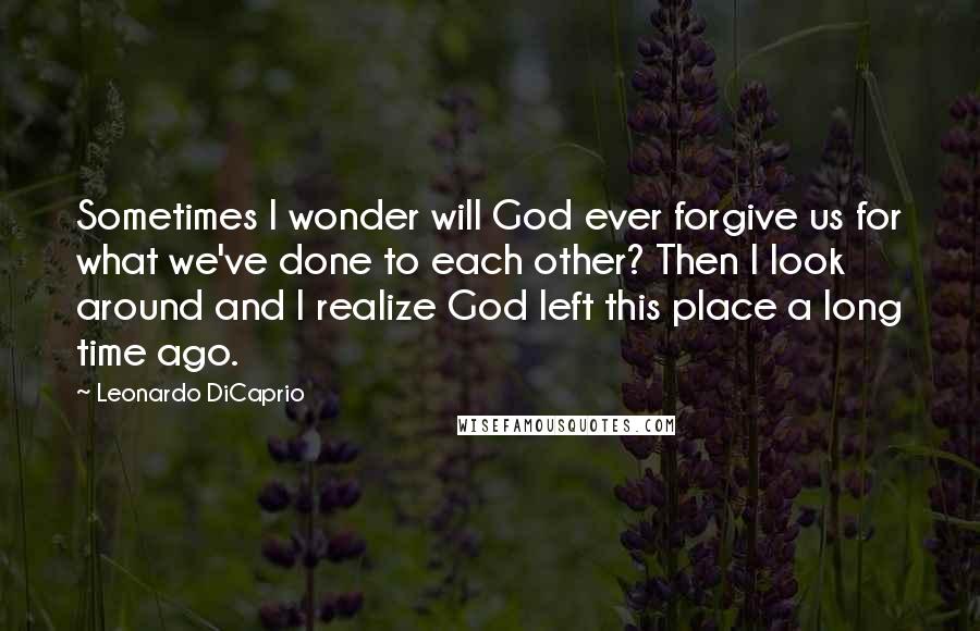 Leonardo DiCaprio Quotes: Sometimes I wonder will God ever forgive us for what we've done to each other? Then I look around and I realize God left this place a long time ago.