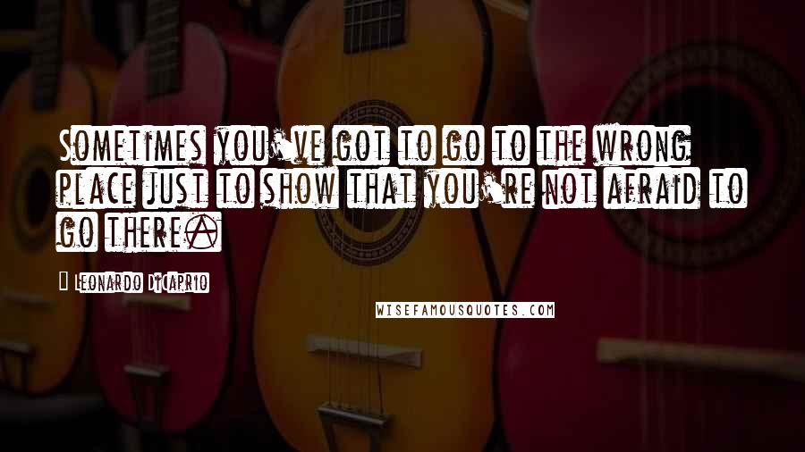 Leonardo DiCaprio Quotes: Sometimes you've got to go to the wrong place just to show that you're not afraid to go there.