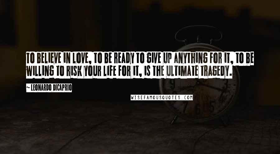 Leonardo DiCaprio Quotes: To believe in love, to be ready to give up anything for it, to be willing to risk your life for it, is the ultimate tragedy.