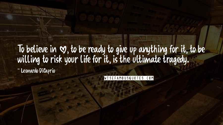Leonardo DiCaprio Quotes: To believe in love, to be ready to give up anything for it, to be willing to risk your life for it, is the ultimate tragedy.