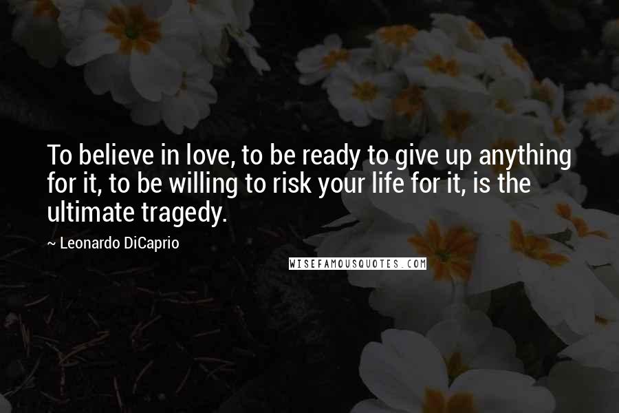 Leonardo DiCaprio Quotes: To believe in love, to be ready to give up anything for it, to be willing to risk your life for it, is the ultimate tragedy.