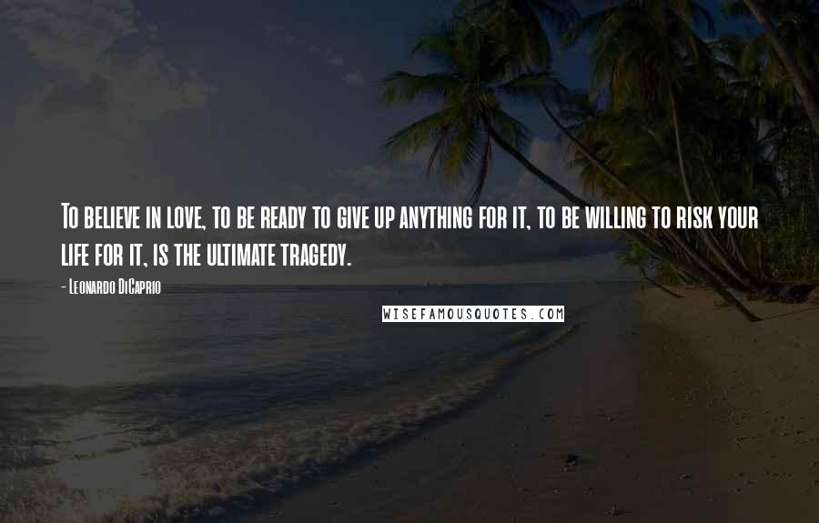 Leonardo DiCaprio Quotes: To believe in love, to be ready to give up anything for it, to be willing to risk your life for it, is the ultimate tragedy.