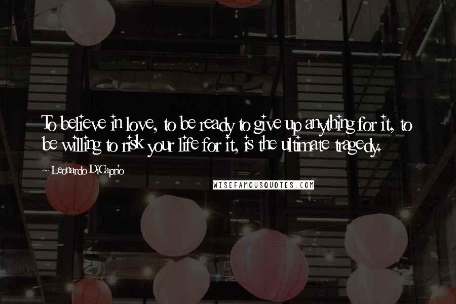 Leonardo DiCaprio Quotes: To believe in love, to be ready to give up anything for it, to be willing to risk your life for it, is the ultimate tragedy.