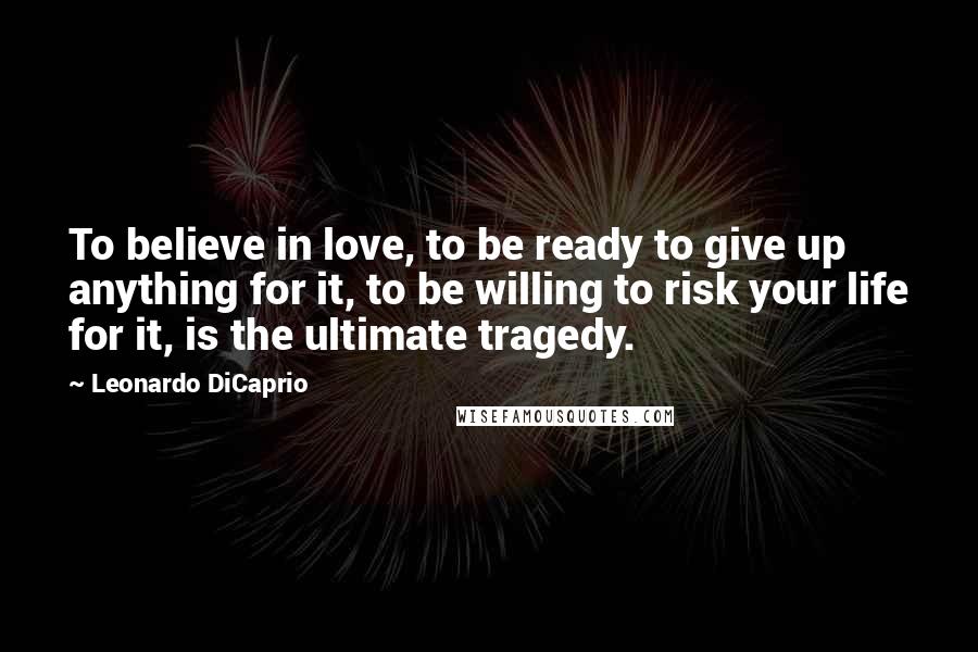 Leonardo DiCaprio Quotes: To believe in love, to be ready to give up anything for it, to be willing to risk your life for it, is the ultimate tragedy.