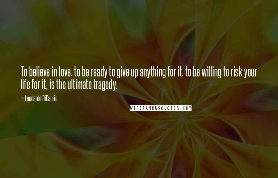 Leonardo DiCaprio Quotes: To believe in love, to be ready to give up anything for it, to be willing to risk your life for it, is the ultimate tragedy.
